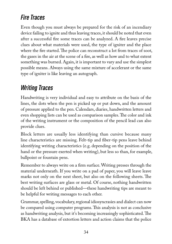 Fire Traces  Even though you must always be prepared for the risk of an incendiary device fling toignite and thus leaving traces, it should be noted that even after a successful fire some traces can be analyzed. A fire leaves precise clues about what materials were used, the type of igniter and the place where the fire started. The police can reconstruct a lot from traces of soot, the gases in the air at the scene of a irc,as well s how and to what extent something was burned. Again, it is important to vary and use the simplest possible means. Always using the same mixture of accelerant or the same type of igniter is like leaving an autograph.  Writing Traces  Handswriting is very individual and casy to attribute on the basis of the lincs, the dots when the pen is picked up or put down, and the amount of pressurc applicd to the pen. Calendars, diaries, handwritten letters and even shopping lists can be used as comparison samples. The color and ink of the writing instrument or the composition of the pencil lcad can also provide clucs.  Block letters are usually less identifying than cursive because many lin characteristics are missing. Felt-tip and fiber-tip pens leave behind identifying writing characteristics (c.g. depending on the position of the hand o the pressure exerted when writing), but less so than, for example, ‘ballpoint or fountain pens.  Remember to always write on a firm surface, Witing presscs through the  ‘material underneath. If you write on a pad of paper, you will leave leave marks not only on the next sheet, but also on the following sheets. The  best writing surfaces are glass or metal. Of course, nothing handwritten should be Ieft behind or published—these handwriting tips are meant to be helpful for writing messages to cach other.  Grammar,spelling, vocabulary, regional diosyncrasies and dialect can now be compared using computer progeams. This analysis is not as conclusive  as handwriting analysis, but it’s becoming increasingly sophisticated. The BKA has a database of extortion letters and action claims that the police  34 